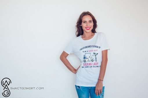 I never dreamed I’d grow up to be a super sexy golfing lady but there I am killing it shirt