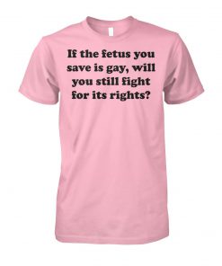 If the fetus you save is gay will you still fight for its rights unisex cotton tee