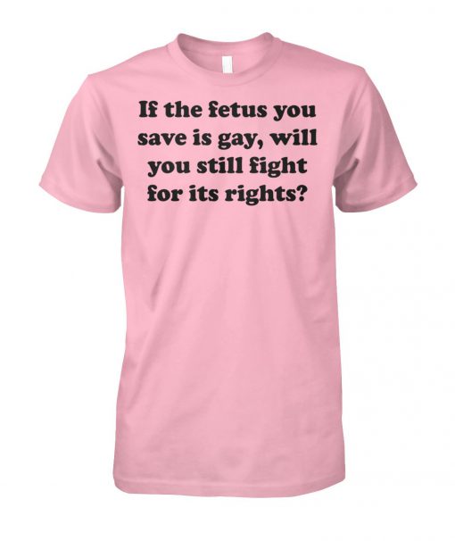 If the fetus you save is gay will you still fight for its rights unisex cotton tee