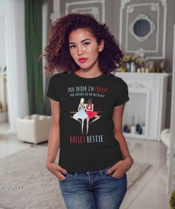 You think I'm crazy you should see me with my ballet bestie shirt