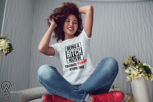 Being a bitch helps me tolerate your stupid face shirt