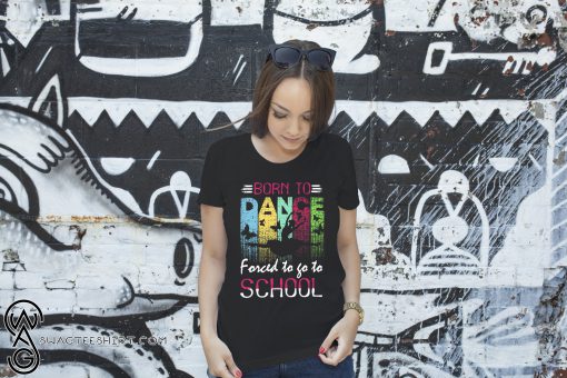 Dance born to forced to go to school shirt