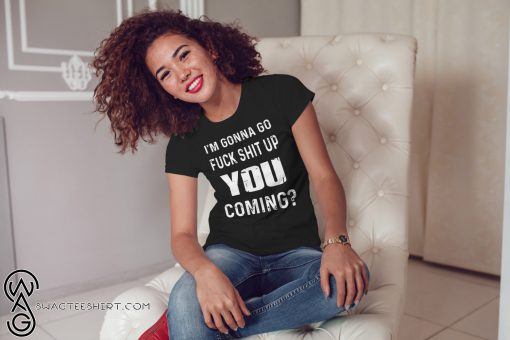 I'm gonna go fuck shit up you coming shirt