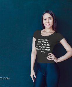Listen I'm a nice person so if I'm a bitch to you you need to ask yourself why shirt