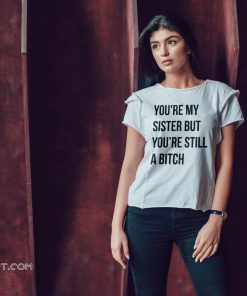 Official you’re my sister but you’re still a bitch shirt