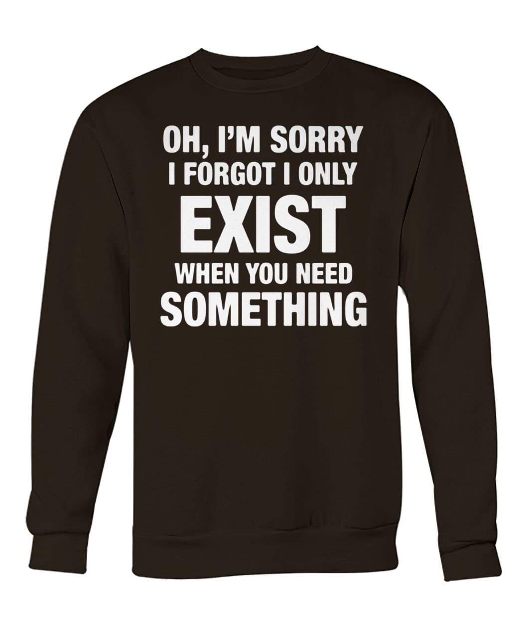 Oh I'm sorry I forgot I only exist when you need something crew neck sweatshirt