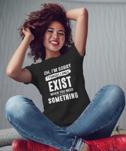Oh I'm sorry I forgot I only exist when you need something shirt