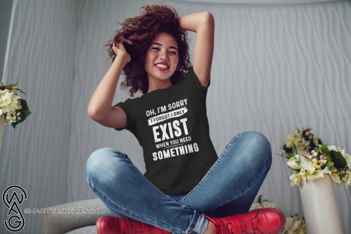 Oh I'm sorry I forgot I only exist when you need something shirt