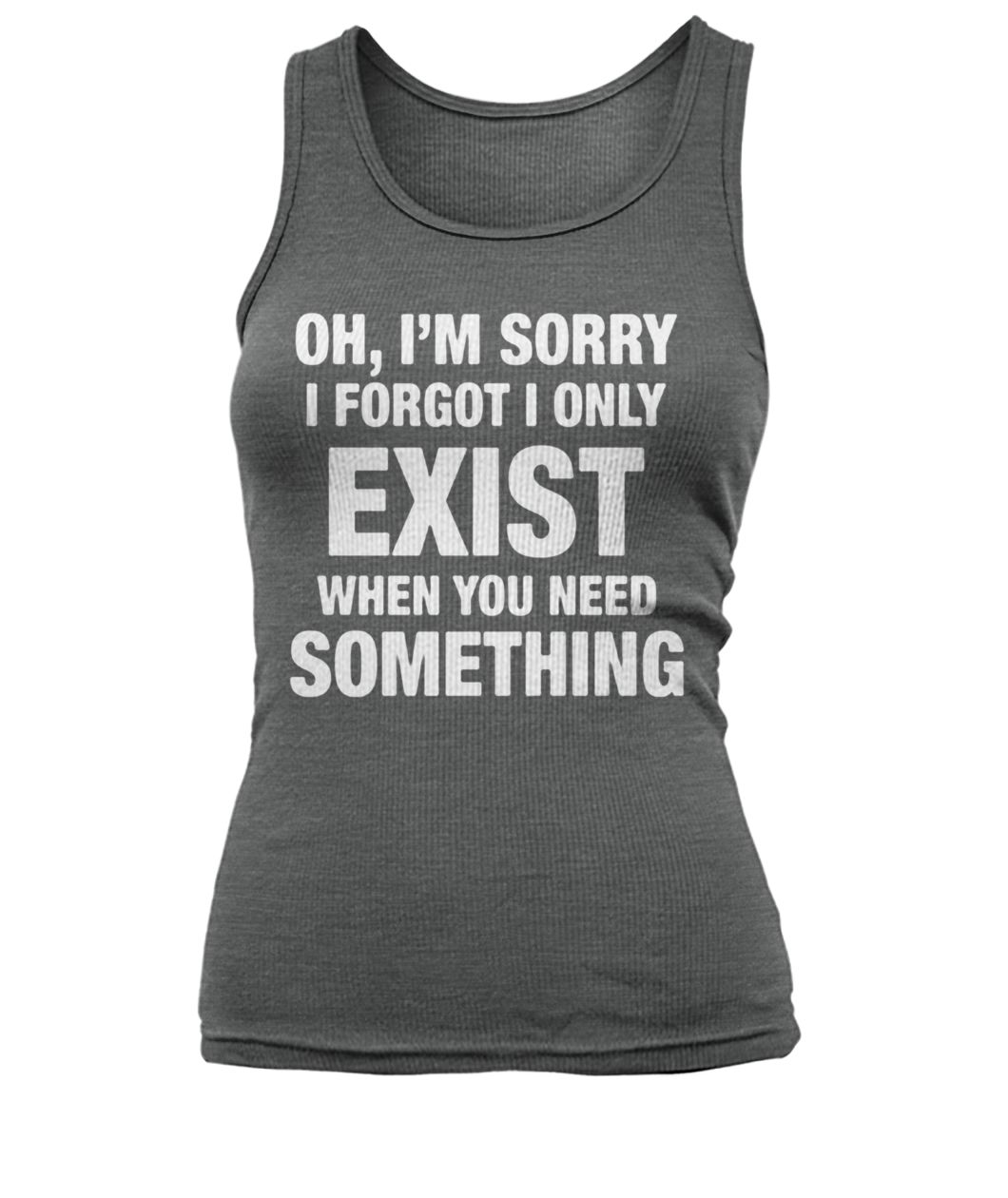 Oh I'm sorry I forgot I only exist when you need something women's tank top