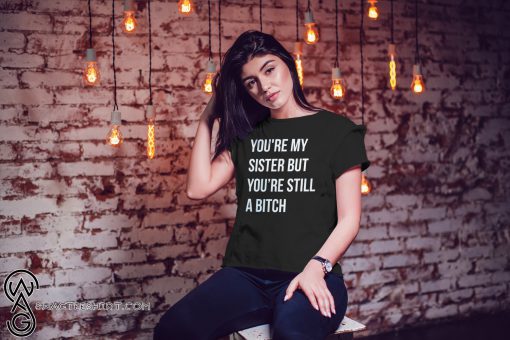You’re my sister but you’re still a bitch shirt