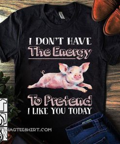 I don't have the energy to pretend I like you today pig shirt