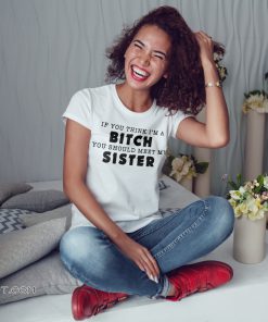 If you think I’m a bitch you should meet my sister shirt