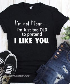 I'm not mean I'm just too old to pretend I like you shirt