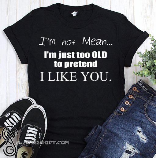 I'm not mean I'm just too old to pretend I like you shirt