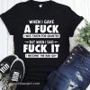 When I gave a fuck I was taken for granted but when I said fuck it I become the bad guy shirt
