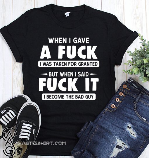 When I gave a fuck I was taken for granted but when I said fuck it I become the bad guy shirt