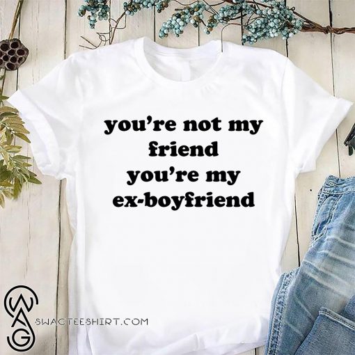 You’re not my friend you’re my ex-boyfriend shirt