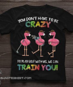 Flamingo you don’t have to be crazy to play golf with us we can train you shirt