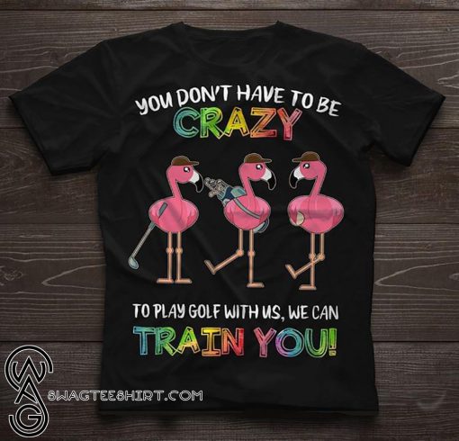 Flamingo you don’t have to be crazy to play golf with us we can train you shirt