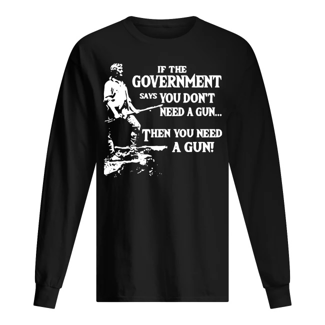 Geronimo if the government says you don’t need a gun then you need a gun long sleeve