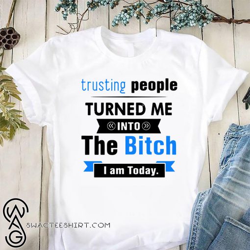 Trusting people turned me into the bitch I am today shirt