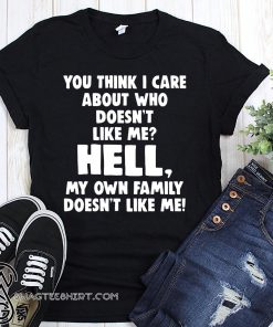 You think I care about who doesn’t like me hell my own family doesn’t like me shirt