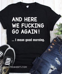 And here we fucking go again I mean good morning shirt