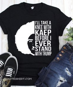 Colin kaepernick I’ll take a knee with kaep before I ever stand with trump shirt