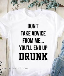 Don’t take advice from me you’ll end up drunk shirt