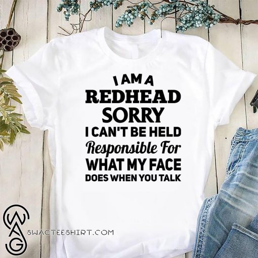 I am a redhead sorry I can't be held responsible for what my face shirt
