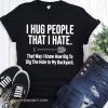 I hug people that I hate that way I know how big to dig the hole in my backyard shirt