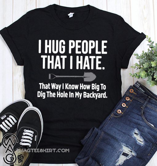I hug people that I hate that way I know how big to dig the hole in my backyard shirt