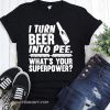 I turn beer into pee what's your supperpower shirt