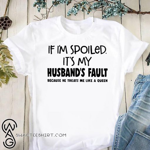 If I'm spoiled it's my husband's fault because he treats me like a queen shirt