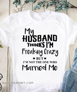 My husband thinks I'm freaking crazy but I'm not the one who married me shirt