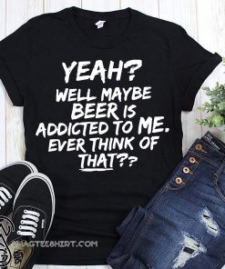 Yeah well maybe beer is addicted to me ever think of that shirt