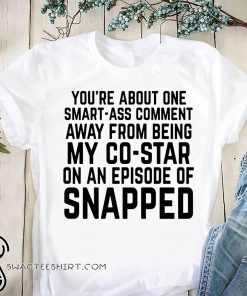 You're about one smart-ass comment away from being my co-star on an episode-of snapped shirt