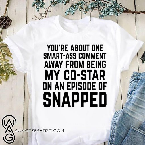 You're about one smart-ass comment away from being my co-star on an episode-of snapped shirt