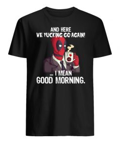 And here we fucking go again i mean good morning deadpool men's shirt