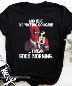 And here we fucking go again i mean good morning deadpool shirt