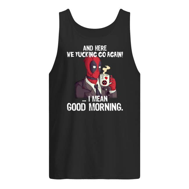 And here we fucking go again i mean good morning deadpool tank top