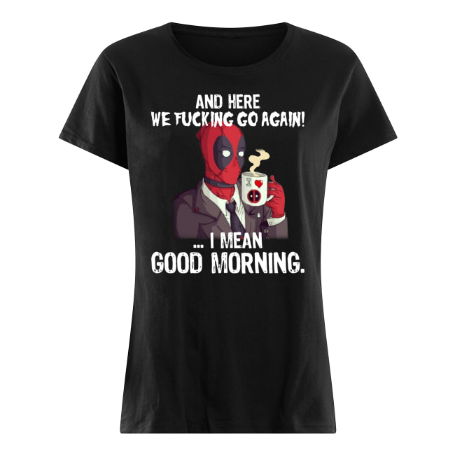 And here we fucking go again i mean good morning deadpool women's shirt