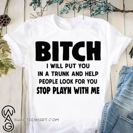 Bitch I will put you in the trunk and help people look for you stop playing with me shirt