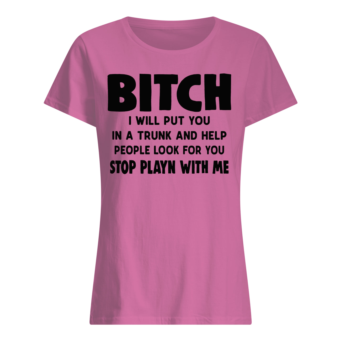 Bitch I will put you in the trunk and help people look for you stop playing with me women's shirt