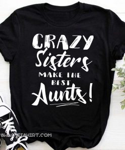 Crazy sisters make the best aunts shirt