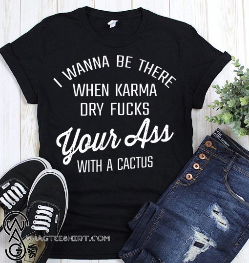 I wanna be there when karma dry fucks your ass with a cactus shirt