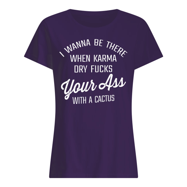 I wanna be there when karma dry fucks your ass with a cactus women's shirt