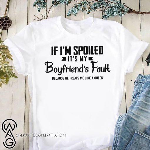If I'm spoiled it's my boyfriend's fault because he treats me like a queen shirt