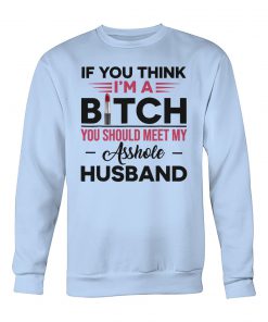 If you think I’m a bitch you should meet my asshole husband crew neck sweatshirt