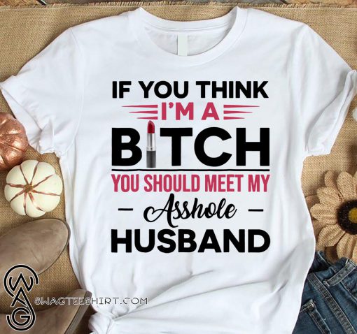 If you think I’m a bitch you should meet my asshole husband shirt